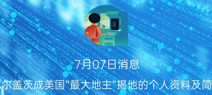 7月07日消息 比尔盖茨成美国“最大地主”揭他的个人资料及简介